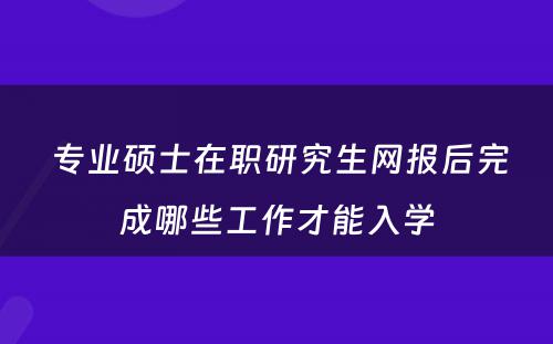  专业硕士在职研究生网报后完成哪些工作才能入学