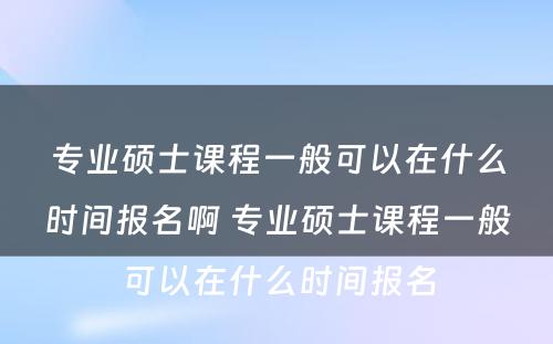 专业硕士课程一般可以在什么时间报名啊 专业硕士课程一般可以在什么时间报名