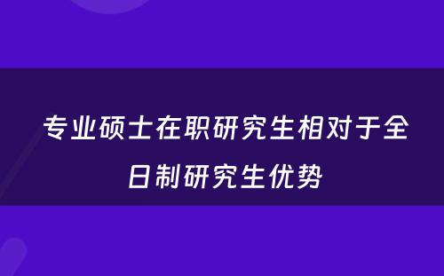  专业硕士在职研究生相对于全日制研究生优势