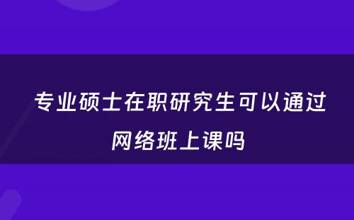  专业硕士在职研究生可以通过网络班上课吗