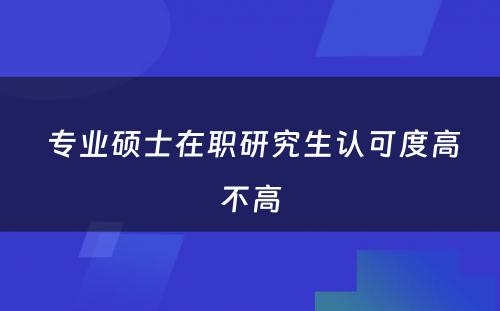  专业硕士在职研究生认可度高不高