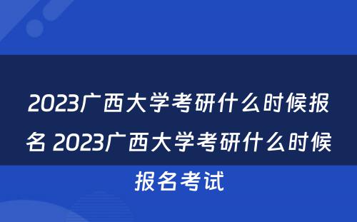 2023广西大学考研什么时候报名 2023广西大学考研什么时候报名考试