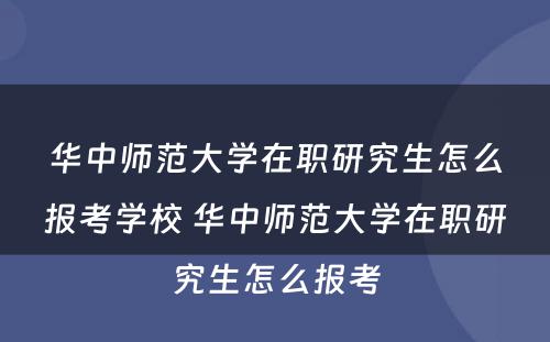 华中师范大学在职研究生怎么报考学校 华中师范大学在职研究生怎么报考