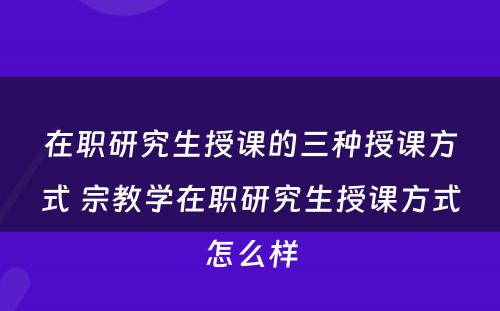 在职研究生授课的三种授课方式 宗教学在职研究生授课方式怎么样