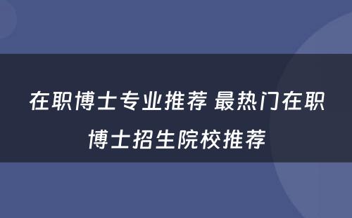 在职博士专业推荐 最热门在职博士招生院校推荐