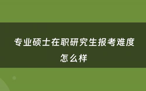  专业硕士在职研究生报考难度怎么样