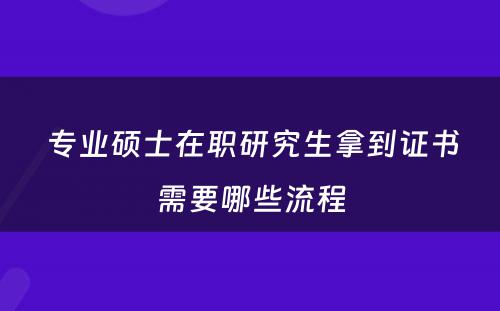  专业硕士在职研究生拿到证书需要哪些流程