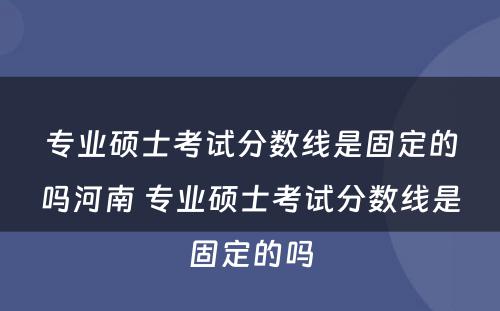 专业硕士考试分数线是固定的吗河南 专业硕士考试分数线是固定的吗