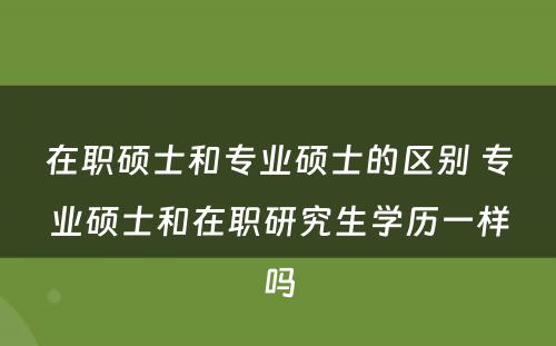 在职硕士和专业硕士的区别 专业硕士和在职研究生学历一样吗