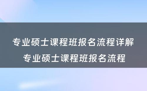 专业硕士课程班报名流程详解 专业硕士课程班报名流程