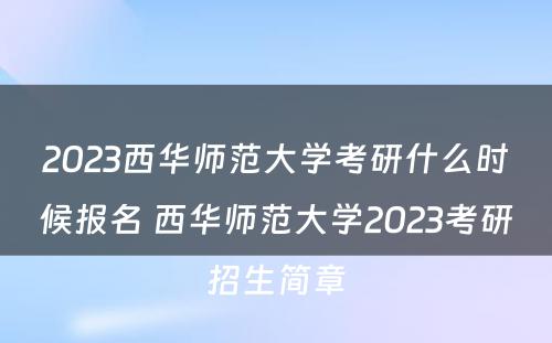 2023西华师范大学考研什么时候报名 西华师范大学2023考研招生简章