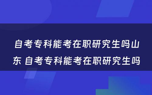 自考专科能考在职研究生吗山东 自考专科能考在职研究生吗