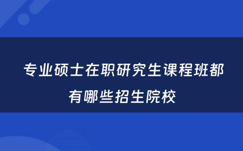  专业硕士在职研究生课程班都有哪些招生院校