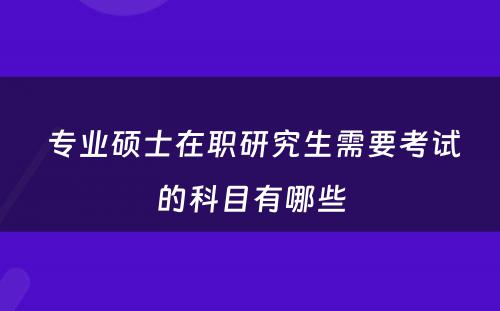  专业硕士在职研究生需要考试的科目有哪些