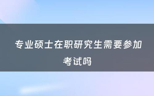  专业硕士在职研究生需要参加考试吗