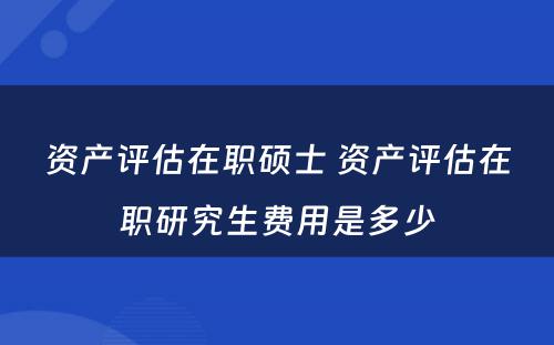 资产评估在职硕士 资产评估在职研究生费用是多少