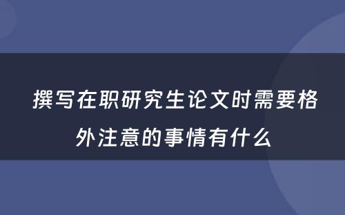  撰写在职研究生论文时需要格外注意的事情有什么