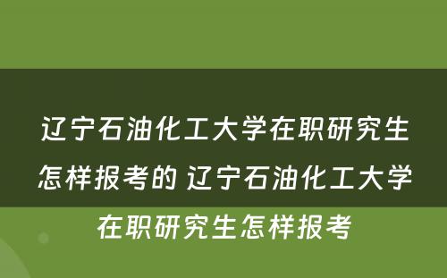 辽宁石油化工大学在职研究生怎样报考的 辽宁石油化工大学在职研究生怎样报考