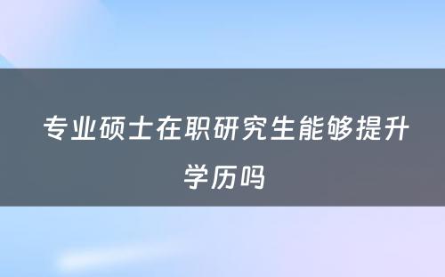  专业硕士在职研究生能够提升学历吗