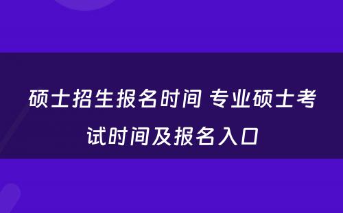 硕士招生报名时间 专业硕士考试时间及报名入口