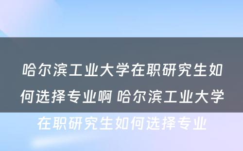 哈尔滨工业大学在职研究生如何选择专业啊 哈尔滨工业大学在职研究生如何选择专业