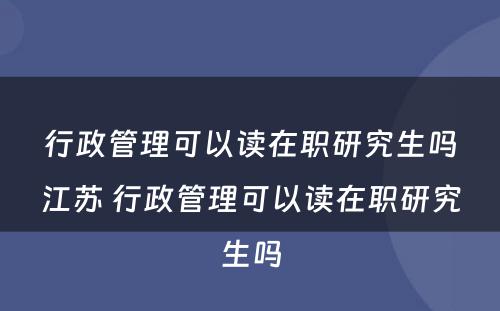 行政管理可以读在职研究生吗江苏 行政管理可以读在职研究生吗