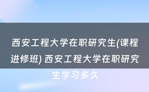 西安工程大学在职研究生(课程进修班) 西安工程大学在职研究生学习多久