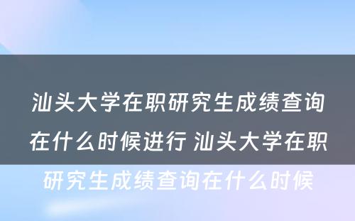 汕头大学在职研究生成绩查询在什么时候进行 汕头大学在职研究生成绩查询在什么时候