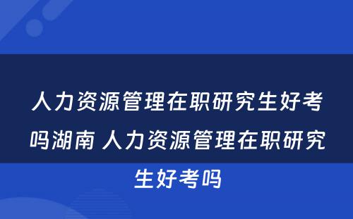 人力资源管理在职研究生好考吗湖南 人力资源管理在职研究生好考吗