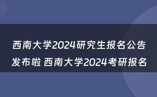 西南大学2024研究生报名公告发布啦 西南大学2024考研报名