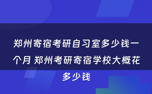 郑州寄宿考研自习室多少钱一个月 郑州考研寄宿学校大概花多少钱