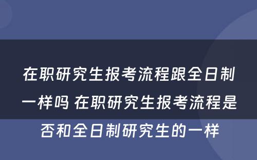 在职研究生报考流程跟全日制一样吗 在职研究生报考流程是否和全日制研究生的一样