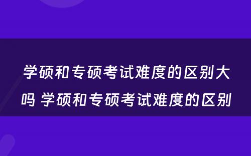 学硕和专硕考试难度的区别大吗 学硕和专硕考试难度的区别