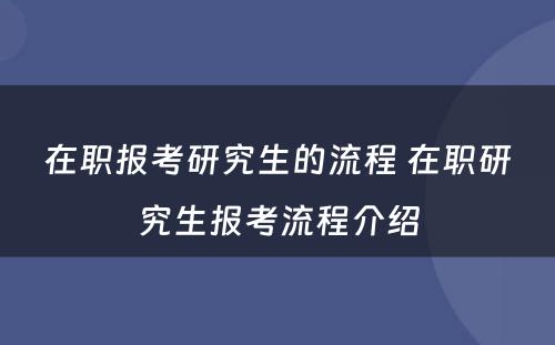 在职报考研究生的流程 在职研究生报考流程介绍