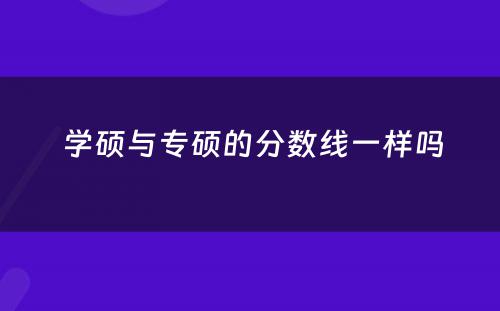  学硕与专硕的分数线一样吗