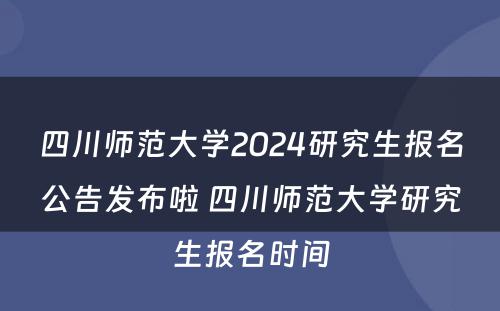 四川师范大学2024研究生报名公告发布啦 四川师范大学研究生报名时间