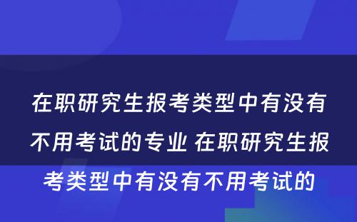 在职研究生报考类型中有没有不用考试的专业 在职研究生报考类型中有没有不用考试的