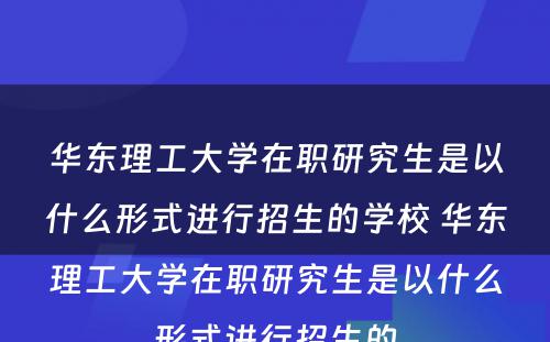 华东理工大学在职研究生是以什么形式进行招生的学校 华东理工大学在职研究生是以什么形式进行招生的