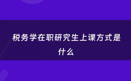  税务学在职研究生上课方式是什么