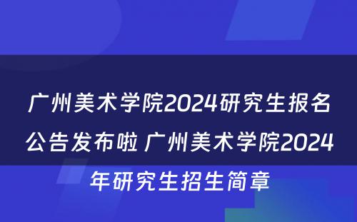 广州美术学院2024研究生报名公告发布啦 广州美术学院2024年研究生招生简章