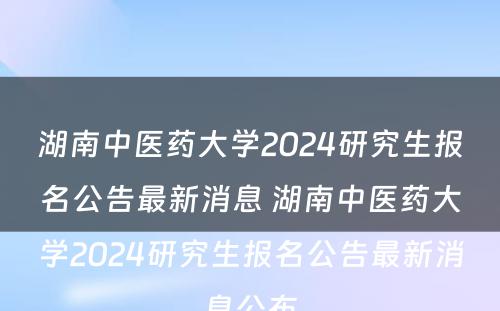 湖南中医药大学2024研究生报名公告最新消息 湖南中医药大学2024研究生报名公告最新消息公布