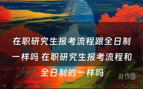 在职研究生报考流程跟全日制一样吗 在职研究生报考流程和全日制的一样吗