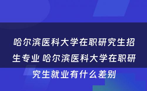 哈尔滨医科大学在职研究生招生专业 哈尔滨医科大学在职研究生就业有什么差别