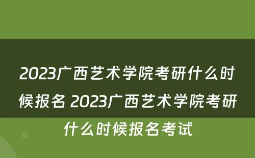 2023广西艺术学院考研什么时候报名 2023广西艺术学院考研什么时候报名考试