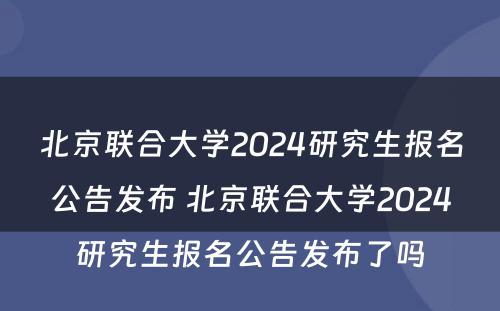 北京联合大学2024研究生报名公告发布 北京联合大学2024研究生报名公告发布了吗