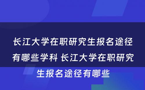 长江大学在职研究生报名途径有哪些学科 长江大学在职研究生报名途径有哪些