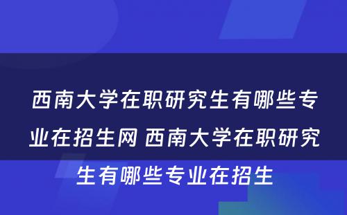 西南大学在职研究生有哪些专业在招生网 西南大学在职研究生有哪些专业在招生