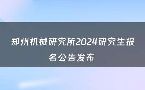 郑州机械研究所2024研究生报名公告发布 