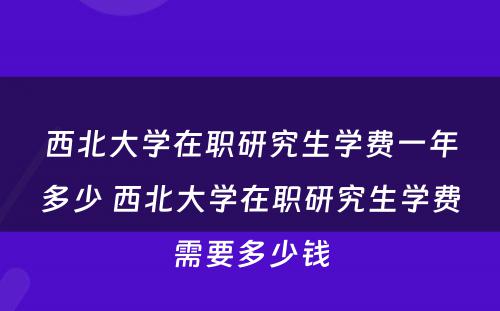 西北大学在职研究生学费一年多少 西北大学在职研究生学费需要多少钱