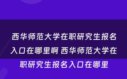 西华师范大学在职研究生报名入口在哪里啊 西华师范大学在职研究生报名入口在哪里